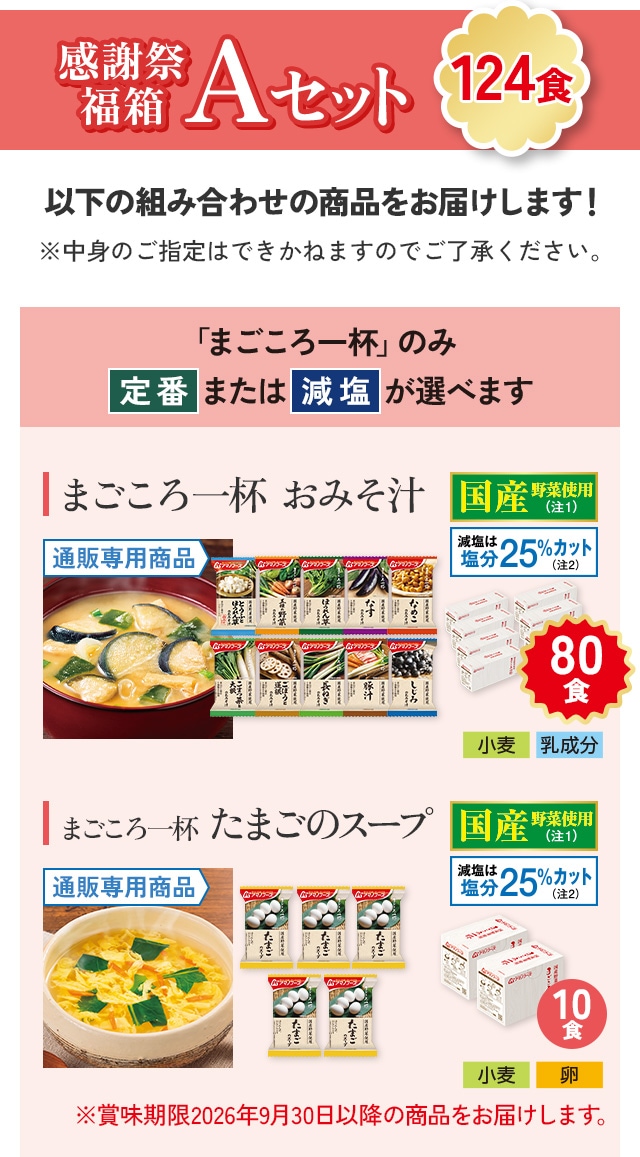 感謝祭福箱 Aセット（124食）以下の組み合わせの商品をお届けします！ まごころ一杯おみそ汁 80食（通販専用商品、国産野菜使用、減塩は塩分25％カット）アレルギー情報：小麦、乳成分/まごころ一杯たまごのスープ 10食（通販専用商品、国産野菜使用、減塩は塩分25％カット）アレルギー情報：小麦、卵。※賞味期限2026年9月30日以降の商品をお届けします。