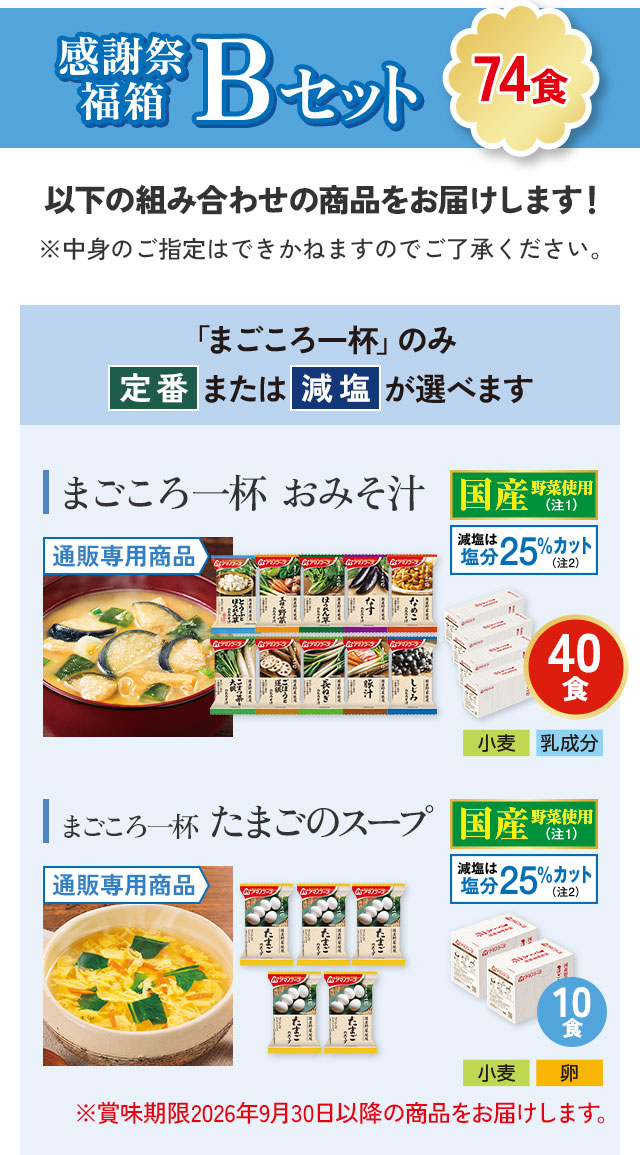 感謝祭福箱 Bセット（74食）以下の組み合わせの商品をお届けします！ まごころ一杯おみそ汁 40食（通販専用商品、国産野菜使用、減塩は塩分25％カット）アレルギー情報：小麦、乳成分/まごころ一杯たまごのスープ 10食（通販専用商品、国産野菜使用、減塩は塩分25％カット）アレルギー情報：小麦、卵。※賞味期限2026年9月30日以降の商品をお届けします。