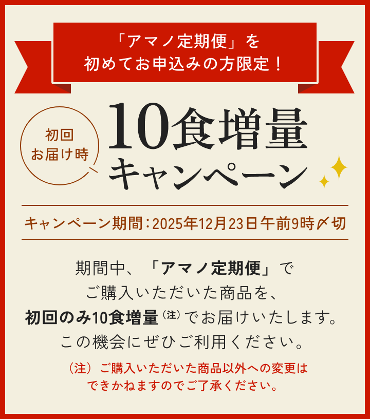 「アマノ定期便」を初めてお申込みの方限定! 初回お届け時 10食増量キャンペーン キャンペーン期間:2025年12月23日午前9時〆切 期間中、「アマノ定期便」でご購入いただいた商品を、初回のみ10食増量(注)でお届けいたします。この機会にぜひご利用ください。(注)ご購入いただいた商品以外への変更はできかねますのでご了承ください。