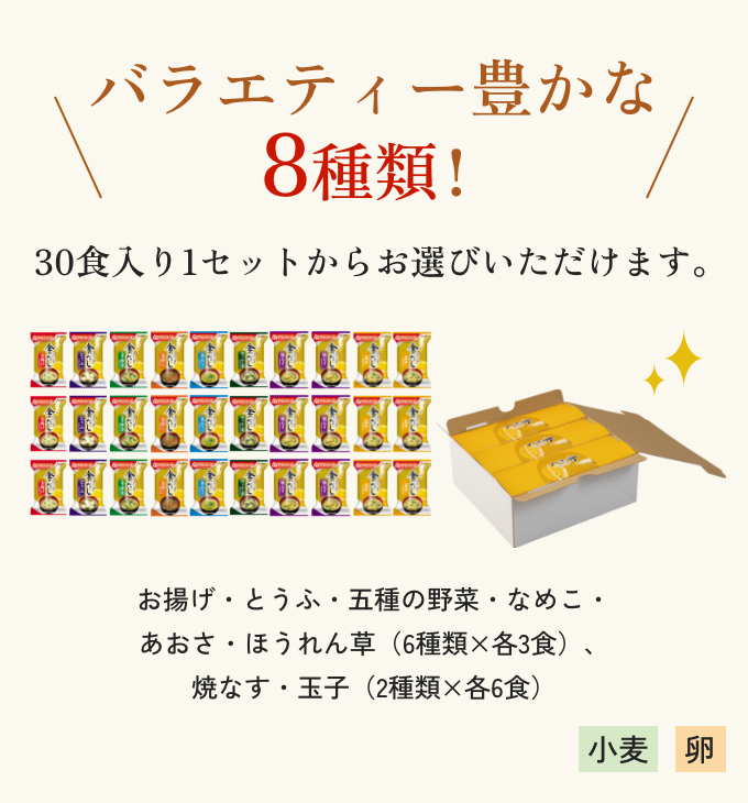 バラエティー豊かな8種類! 30食入り1セットからお選びいただけます。 お揚げ・とうふ・五種の野菜・なめこ・あおさ・ほうれん草(6種類×各3食)、焼なす・玉子(2種類×各6食) 小麦 卵
