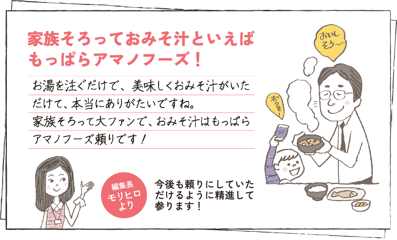 家族そろっておみそ汁といえば、もっぱらアマノフーズ！ お湯を注ぐだけで、美味しくおみそ汁がいただけて、本当にありがたいですね。家族そろって大ファンで、おみそ汁はもっぱらアマノフーズ頼りです！ 編集長モリヒロより 今後も頼りにしていただけるように精進して参ります！