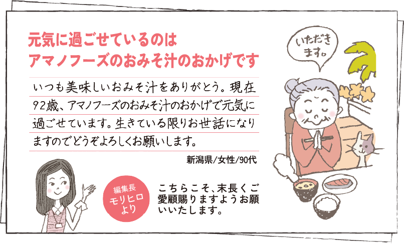 元気に過ごせているのはアマノフーズのおみそ汁のおかげです いつも美味しいおみそ汁をありがとう。現在92歳、アマノフーズのおみそ汁のおかげで元気に過ごせています。生きている限りお世話になりますのでどうぞよろしくお願いします。新潟県/女性/90代 編集長モリヒロより こちらこそ､末長くご愛顧賜りますようお願いいたします。
