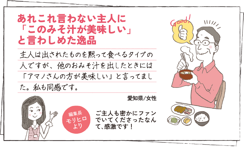 あれこれ言わない主人に「このみそ汁が美味しい」と言わしめた逸品 主人は出されたものを黙って食べるタイプの人ですが、他のおみそ汁を出したときには「アマノさんの方が美味しい」と言ってました。私も同感です。 愛知県/女性 編集長モリヒロより ご主人も密かにファンでいてくださったなんて､感激です！