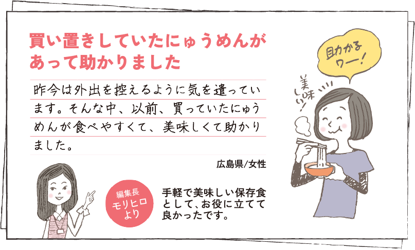 買い置きしていたにゅうめんが	あって助かりました 昨今は外出を控えるように気を遣っています。そんな中、以前、買っていたにゅうめんが食べやすくて、美味しくて助かりました。 広島県/女性 編集長モリヒロより 手軽で美味しい保存食として､	お役に立てて良かったです。