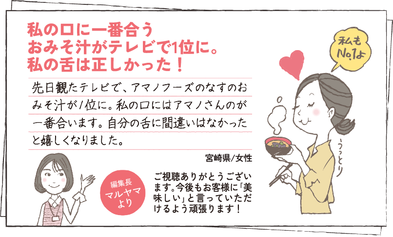 私の口に一番合う
									おみそ汁がテレビで1位に。私の舌は正しかった！ 先日観たテレビで、アマノフーズのなすのおみそ汁が1位に。私の口にはアマノさんのが一番合います。自分の舌に間違いはなかったと嬉しくなりました。 大阪府/女性 編集長マルヤマより すぐに食べられる｢買い置き｣があると助かりますよね｡お身体大事にお過ごしください。