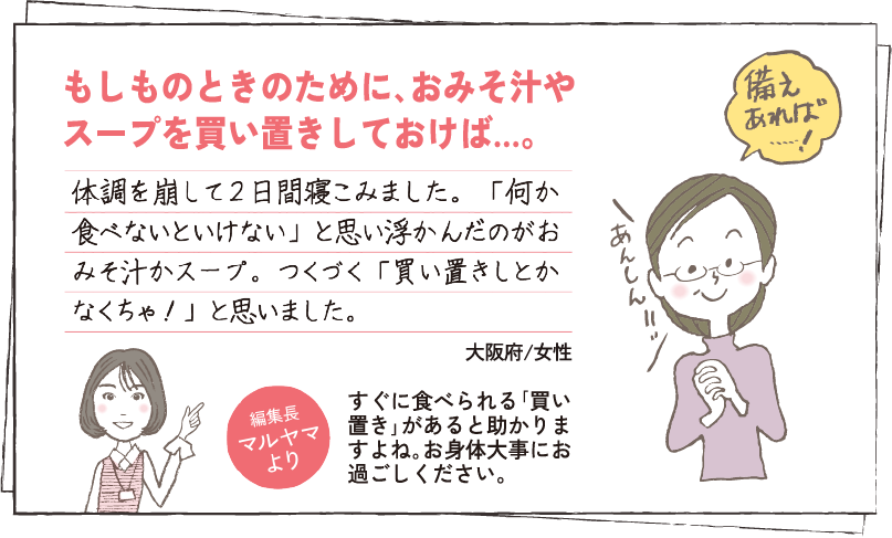 もしものときのために､おみそ汁やスープを買い置きしておけば…。 体調を崩して２日間寝こみました。「何か食べないといけない」と思い浮かんだのがおみそ汁かスープ。つくづく「買い置きしとかなくちゃ！」と思いました。大阪府/女性 編集長マルヤマより すぐに食べられる｢買い置き｣があると助かりますよね｡お身体大事にお過ごしください。