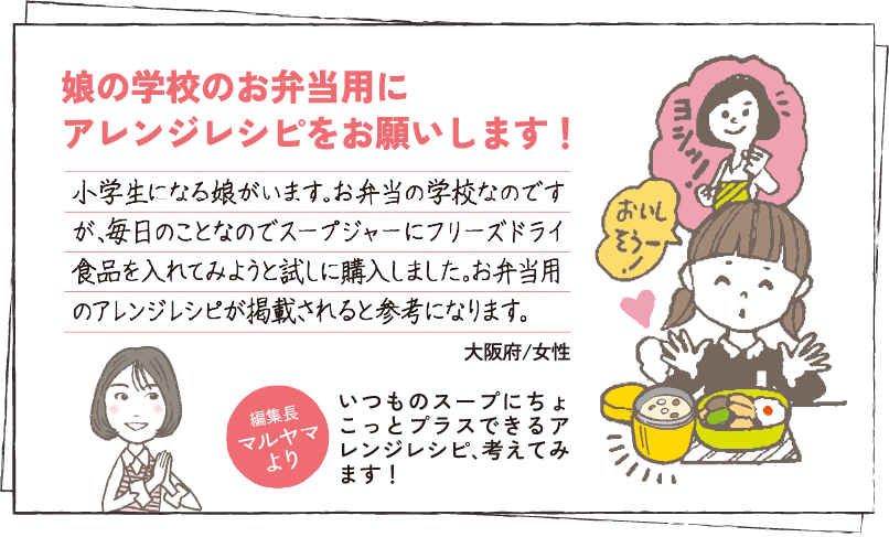 娘の学校のお弁当用にアレンジレシピをお願いします！ 小学生になる娘がいます。お弁当の学校なのですが、毎日のことなのでスープジャーにフリーズドライ食品を入れてみようと試しに購入しました。お弁当用のアレンジレシピが掲載されると参考になります。大阪府/女性 編集長マルヤマより いつものスープにちょこっとプラスできるアレンジレシピ､考えてみます！