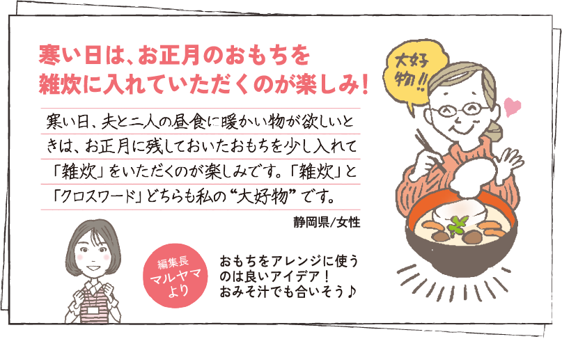 寒い日は､お正月のおもちを雑炊に入れていただくのが楽しみ！ 寒い日、夫と二人の昼食に暖かい物が欲しいときは、お正月に残しておいたおもちを少し入れて「雑炊」をいただくのが楽しみです。「雑炊」と「クロスワード」どちらも私の“大好物”です。 静岡県/女性 編集長マルヤマより おもちをアレンジに使うのは良いアイデア！おみそ汁でも合いそう♪