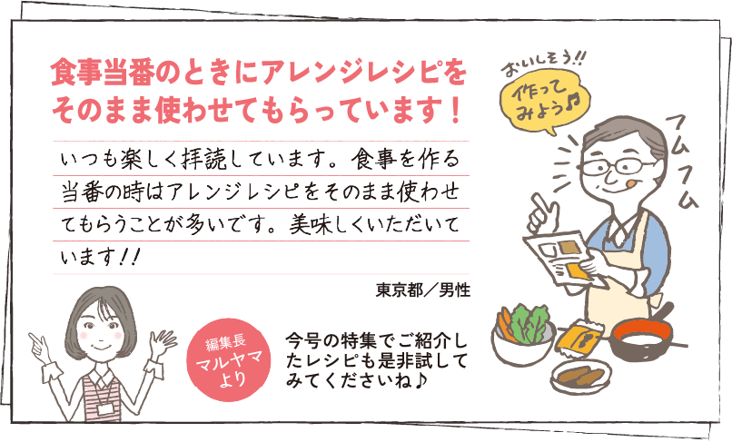 食事当番のときにアレンジレシピをそのまま使わせてもらっています！ いつも楽しく拝読しています。食事を作る当番の時はアレンジレシピをそのまま使わせてもらうことが多いです。美味しくいただいています！！ 東京都／男性 編集長マルヤマより 今号の特集でご紹介したレシピも是非試してみてくださいね♪