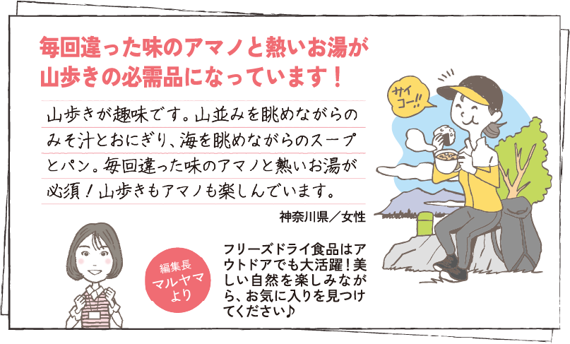 毎回違った味のアマノと熱いお湯が山歩きの必需品になっています！ 山歩きが趣味です。山並みを眺めながらのみそ汁とおにぎり、海を眺めながらのスープとパン。毎回違った味のアマノと熱いお湯が必須！山歩きもアマノも楽しんでいます。 神奈川県／女性 編集長マルヤマより フリーズドライ食品はアウトドアでも大活躍！美しい自然を楽しみながら、お気に入りを見つけてください♪