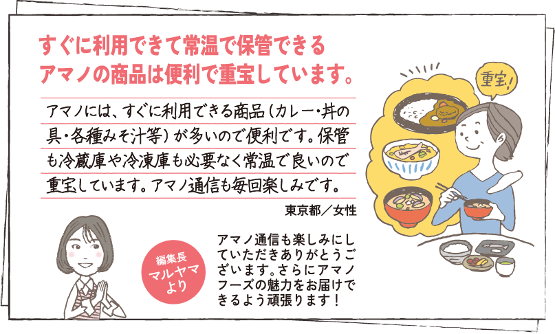 すぐに利用できて常温で保管できるアマノの商品は便利で重宝しています。アマノには、すぐに利用できる商品（カレー・お惣菜・各種みそ汁等）が多いので便利です。保管も冷蔵庫や冷凍庫も必要なく常温で良いので重宝しています。アマノ通信も毎回楽しみです。 東京都／女性 編集長マルヤマより アマノ通信も楽しみにしていただきありがとうございます｡さらにアマノフーズの魅力をお届けできるよう頑張ります！
