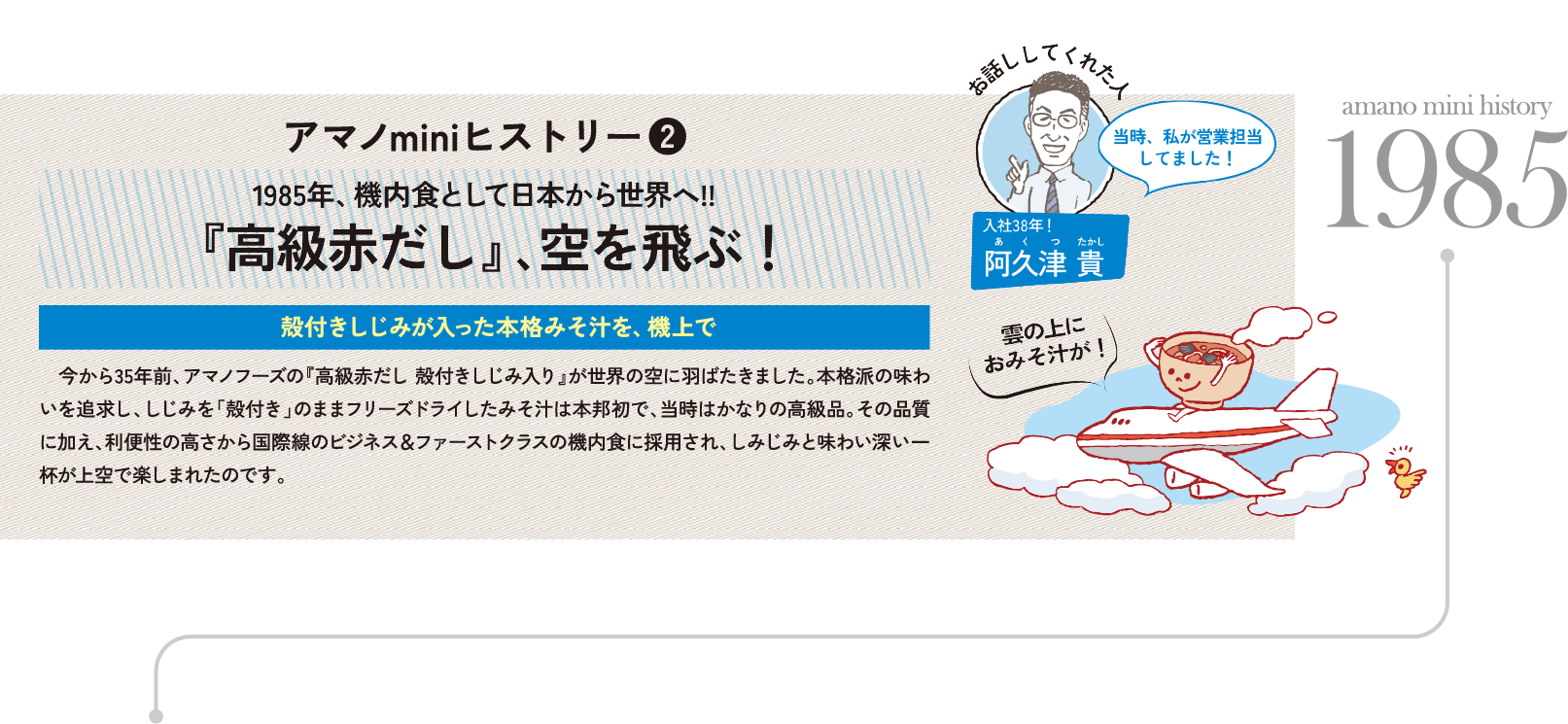 アマノminiヒストリー❷ 1985年、機内食として日本から世界へ!!『高級赤だし』､空を飛ぶ！ 殻付きしじみが入った本格みそ汁を、機上で 　今から35年前、アマノフーズの『高級赤だし 殻付きしじみ入り』が世界の空に羽ばたきました。本格派の味わいを追求し、しじみを「殻付き」のままフリーズドライしたみそ汁は本邦初で、当時はかなりの高級品。その品質に加え、利便性の高さから国際線のビジネス＆ファーストクラスの機内食に採用され、しみじみと味わい深い一杯が上空で楽しまれたのです。

