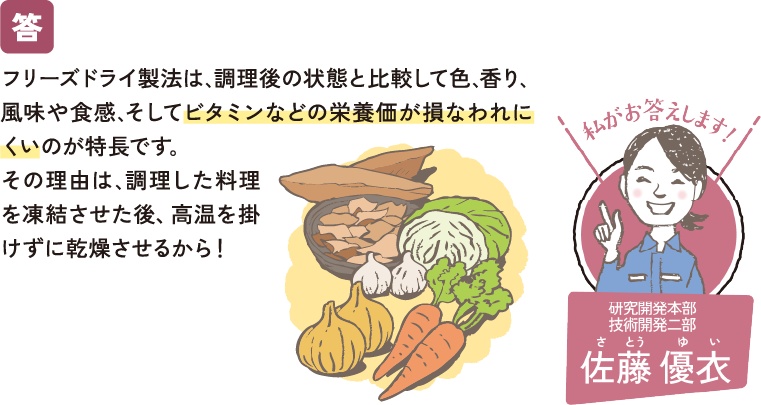 フリーズドライ製法は､調理後の状態と比較して色､香り､風味や食感､そしてビタミンなどの栄養価が損なわれにくいのが特長です｡その理由は､調理した料理を凍結させた後、高温を掛けずに乾燥させるから！