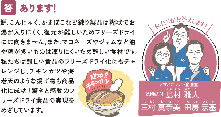 あります！ 餅､こんにゃく､かまぼこなど練り製品は糊状でお湯が入りにくく､復元が難しいためフリーズドライには向きません｡また､マヨネーズやジャムなど油や糖が多いものは凍りにくいため難しい食材です。私たちは難しい食品のフリーズドライ化にもチャレンジし､チキンカツや海老天のような揚げ物も商品化に成功！驚きと感動のフリーズドライ食品の実現をめざしています。