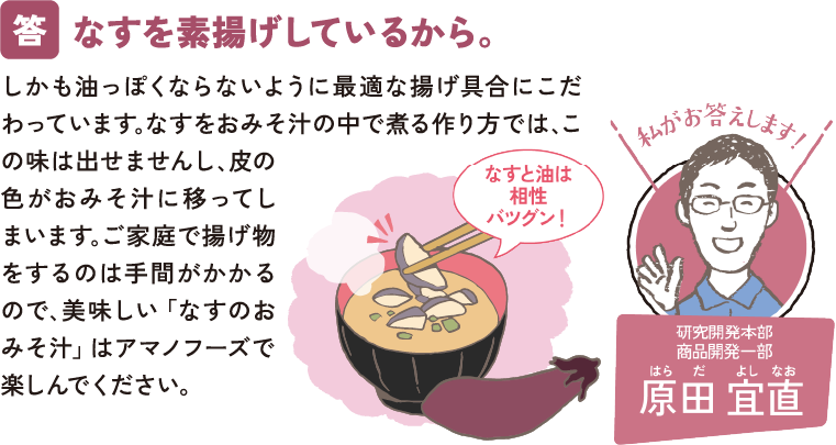 なすを素揚げしているから。しかも油っぽくならないように最適な揚げ具合にこだわっています｡なすをおみそ汁の中で煮る作り方では､この味は出せませんし､皮の色がおみそ汁に移ってしまいます｡ご家庭で揚げ物をするのは手間がかかるので､美味しい「なすのおみそ汁」はアマノフーズで楽しんでください。