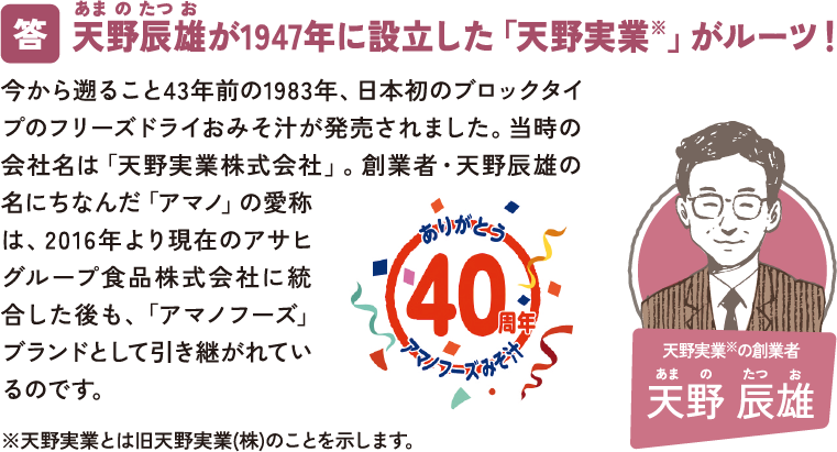 天野辰雄が1947年に設立した「天野実業※」がルーツ！ 今から遡ること40年前の1983年、日本初のブロックタイプのフリーズドライおみそ汁が発売されました。当時の会社名は「天野実業株式会社」。創業者・天野辰雄の名にちなんだ「アマノ」の愛称は、2016年より現在のアサヒグループ食品株式会社に統合した後も、「アマノフーズ」ブランドとして引き継がれているのです。