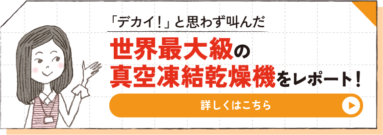 「デカイ！」と思わず叫んだ 世界最大級の真空凍結乾燥機をレポート！ 詳しくはこちら