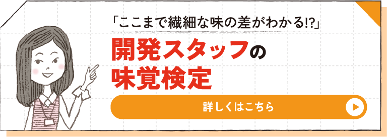 「ここまで繊細な味の差がわかる!?」 開発スタッフの味覚検定 詳しくはこちら