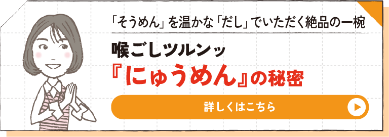 「そうめん」を温かな「だし」でいただく絶品の一椀 喉ごしツルンッ『にゅうめん』の秘密 詳しくはこちら