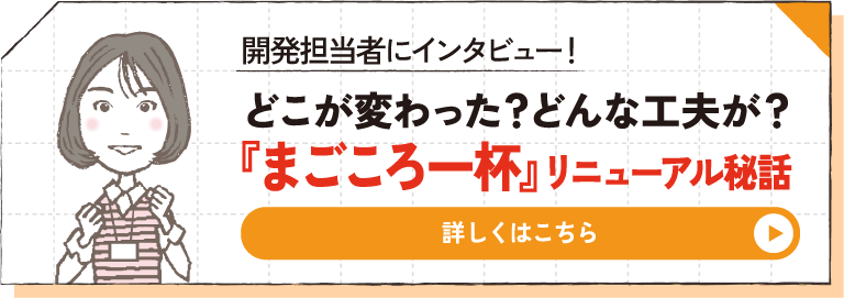 開発担当者にインタビュー！ どこが変わった？どんな工夫が？『まごころ一杯』リニューアル秘話 詳しくはこちら