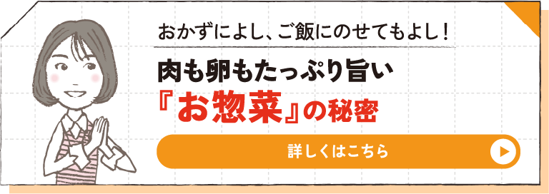 おかずによし、ご飯にのせてもよし！ 肉も卵もたっぷり旨い『お惣菜』の秘密 詳しくはこちら