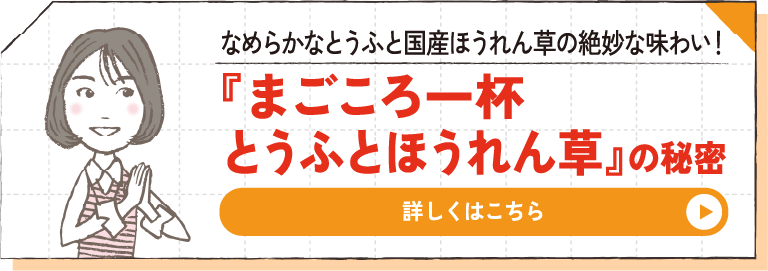 なめらかなとうふと国産ほうれん草の絶妙な味わい！ 『まごころ一杯 とうふとほうれん草』の秘密 詳しくはこちら